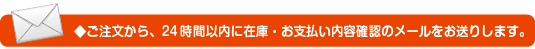 ご注文から、24時間以内に在庫・お支払い内容確認のメールをお送りします。