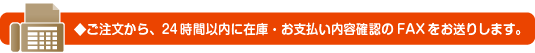 ご注文から、24時間以内に在庫・お支払い内容確認のFAXをお送りします。